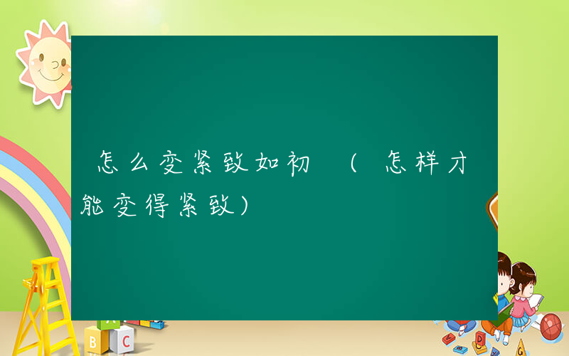 怎么变紧致如初 (怎样才能变得紧致)